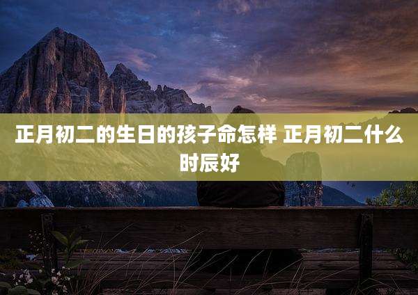 正月初二的生日的孩子命怎样 正月初二什么时辰好