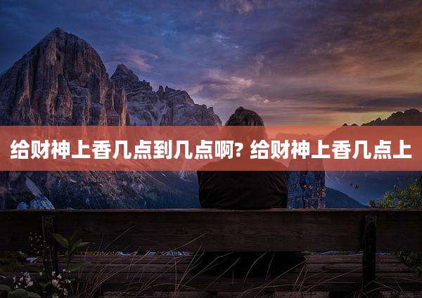 给财神上香几点到几点啊? 给财神上香几点上