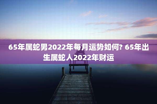 65年属蛇男2022年每月运势如何? 65年出生属蛇人2022年财运