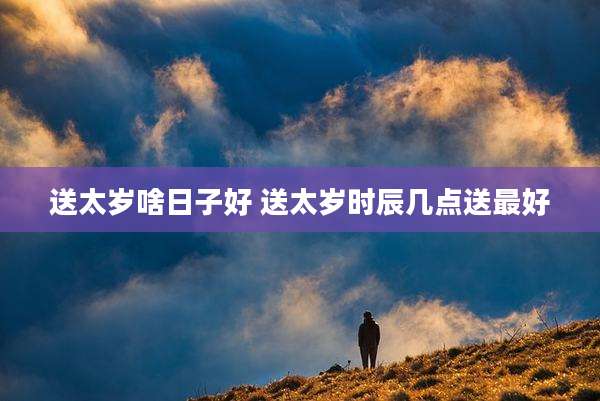 送太岁啥日子好 送太岁时辰几点送最好
