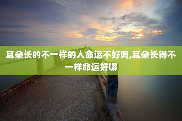 耳朵长的不一样的人命运不好吗,耳朵长得不一样命运好嘛