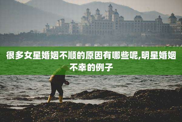很多女星婚姻不顺的原因有哪些呢,明星婚姻不幸的例子