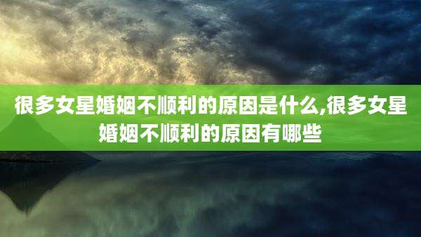 很多女星婚姻不顺利的原因是什么,很多女星婚姻不顺利的原因有哪些