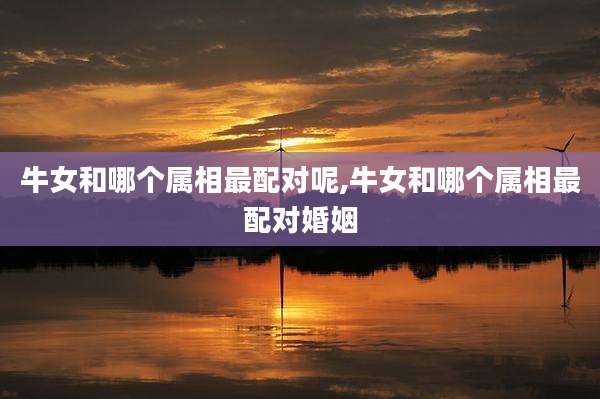 牛女和哪个属相最配对呢,牛女和哪个属相最配对婚姻