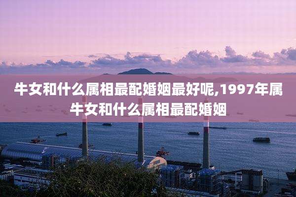 牛女和什么属相最配婚姻最好呢,1997年属牛女和什么属相最配婚姻