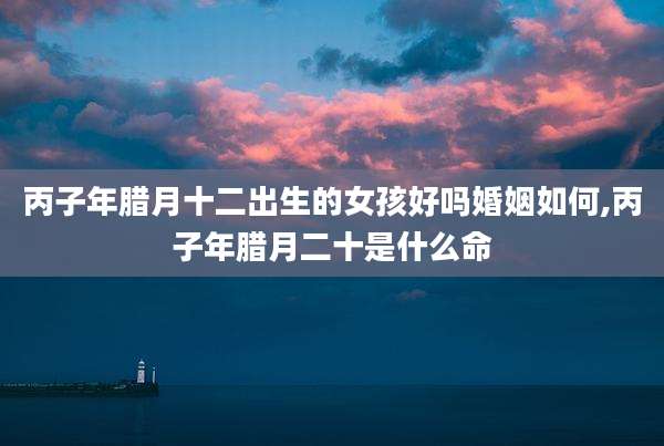 丙子年腊月十二出生的女孩好吗婚姻如何,丙子年腊月二十是什么命