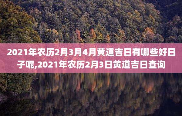2021年农历2月3月4月黄道吉日有哪些好日子呢,2021年农历2月3日黄道吉日查询