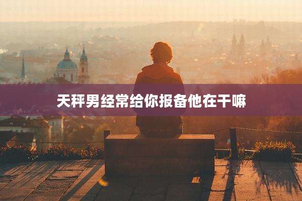 天秤男经常给你报备他在干嘛