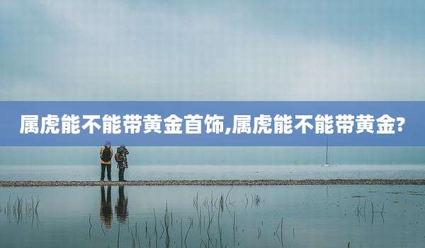 属虎能不能带黄金首饰,属虎能不能带黄金?