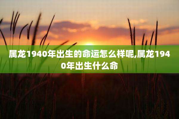 属龙1940年出生的命运怎么样呢,属龙1940年出生什么命