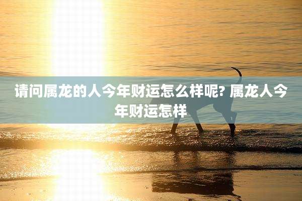 请问属龙的人今年财运怎么样呢? 属龙人今年财运怎样