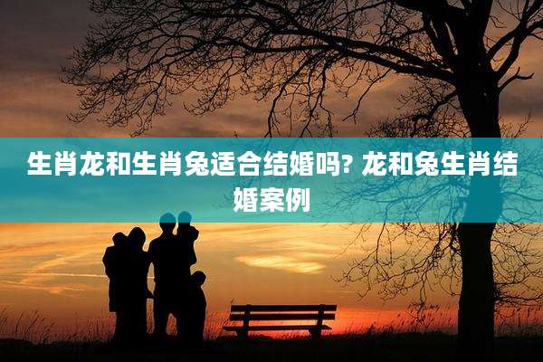 生肖龙和生肖兔适合结婚吗? 龙和兔生肖结婚案例