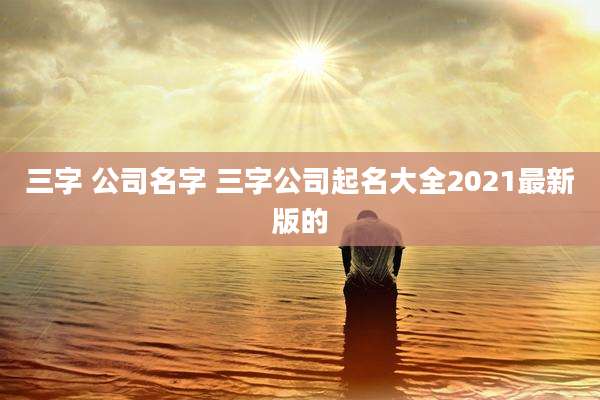 三字 公司名字 三字公司起名大全2021最新版的