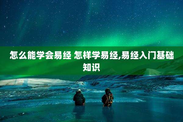 怎么能学会易经 怎样学易经,易经入门基础知识