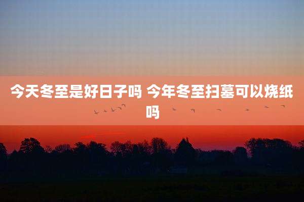 今天冬至是好日子吗 今年冬至扫墓可以烧纸吗