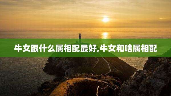 牛女跟什么属相配最好,牛女和啥属相配
