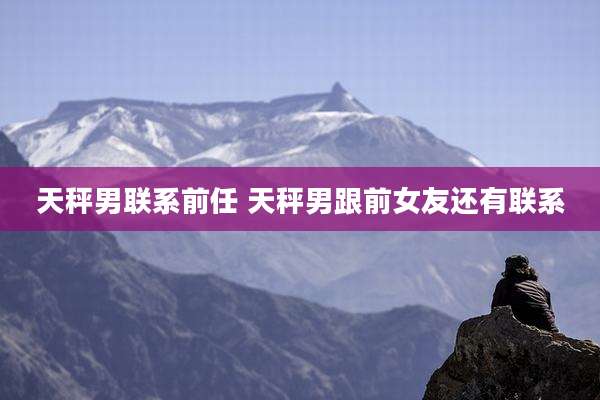 天秤男联系前任 天秤男跟前女友还有联系