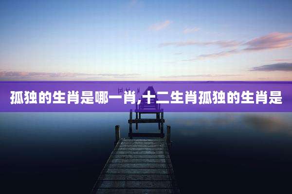 孤独的生肖是哪一肖,十二生肖孤独的生肖是