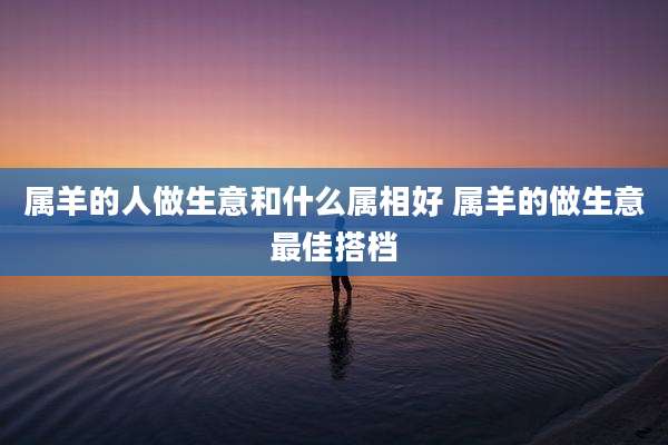 属羊的人做生意和什么属相好 属羊的做生意最佳搭档