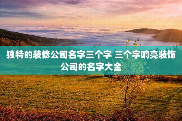 独特的装修公司名字三个字 三个字响亮装饰公司的名字大全