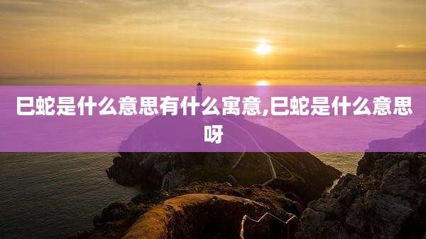巳蛇是什么意思有什么寓意,巳蛇是什么意思呀
