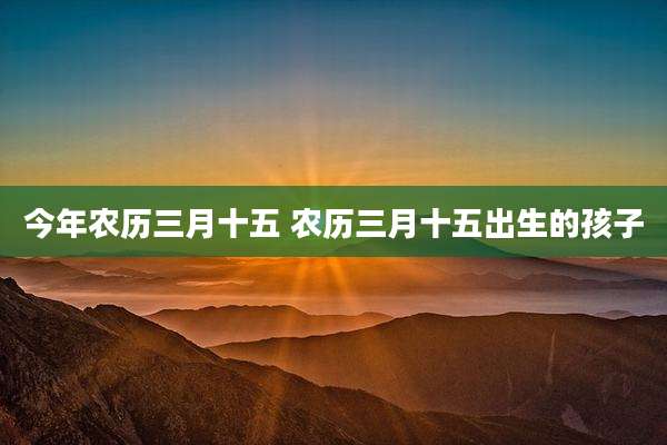 今年农历三月十五 农历三月十五出生的孩子