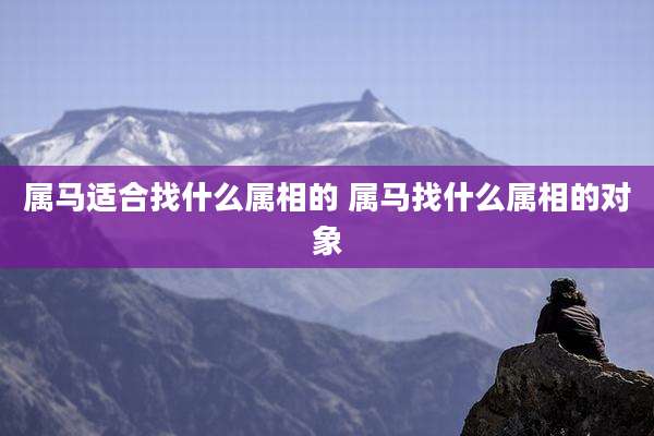 属马适合找什么属相的 属马找什么属相的对象