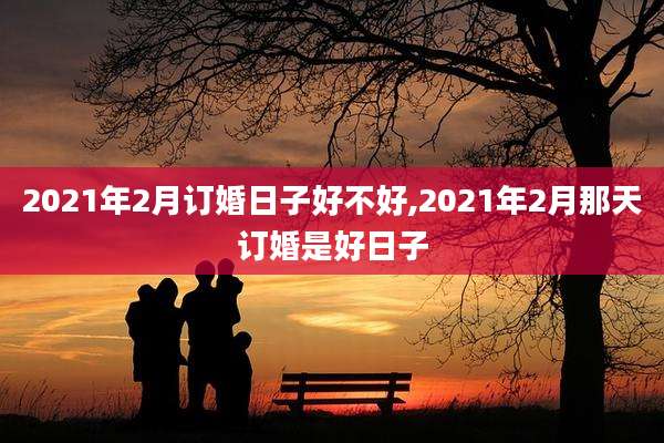 2021年2月订婚日子好不好,2021年2月那天订婚是好日子
