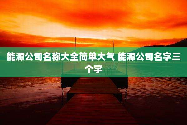 能源公司名称大全简单大气 能源公司名字三个字