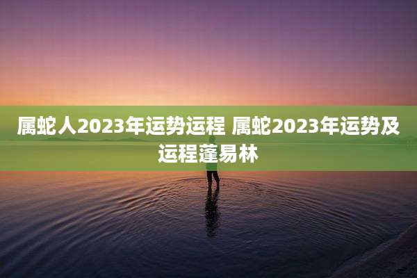 属蛇人2023年运势运程 属蛇2023年运势及运程蓬易林