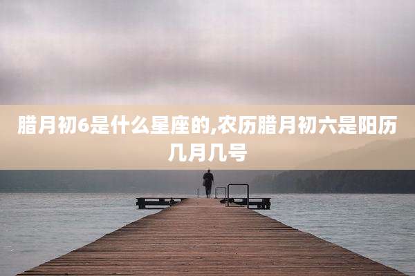 腊月初6是什么星座的,农历腊月初六是阳历几月几号