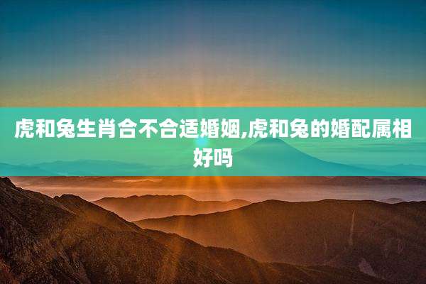 虎和兔生肖合不合适婚姻,虎和兔的婚配属相好吗