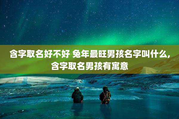 含字取名好不好 兔年最旺男孩名字叫什么,含字取名男孩有寓意