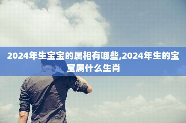 2024年生宝宝的属相有哪些,2024年生的宝宝属什么生肖