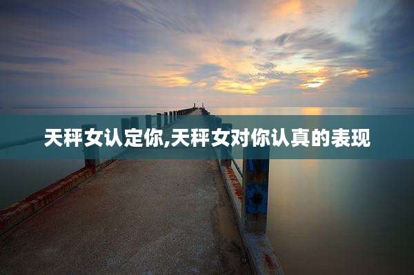 天秤女认定你,天秤女对你认真的表现