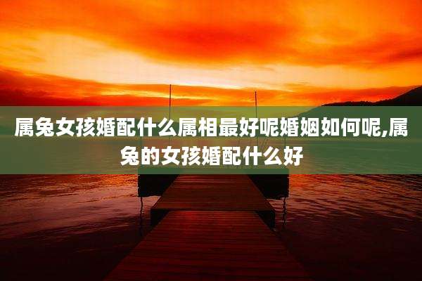 属兔女孩婚配什么属相最好呢婚姻如何呢,属兔的女孩婚配什么好