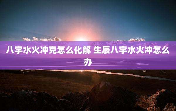 八字水火冲克怎么化解 生辰八字水火冲怎么办