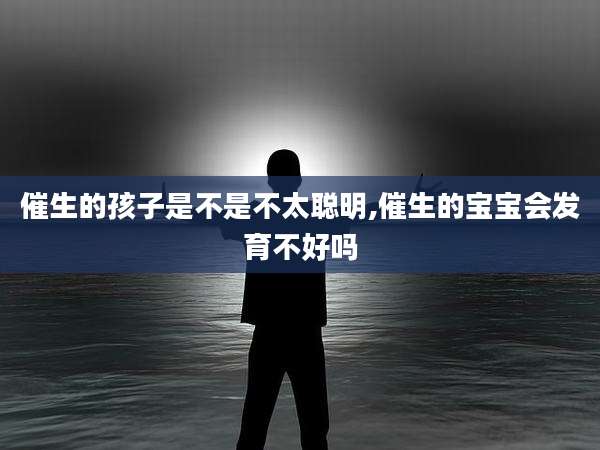 催生的孩子是不是不太聪明,催生的宝宝会发育不好吗