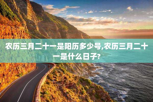 农历三月二十一是阳历多少号,农历三月二十一是什么日子?