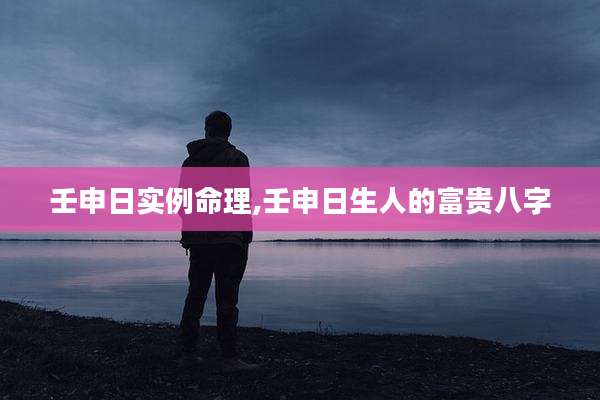壬申日实例命理,壬申日生人的富贵八字
