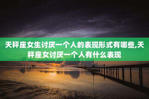 天秤座女生讨厌一个人的表现形式有哪些,天秤座女讨厌一个人有什么表现