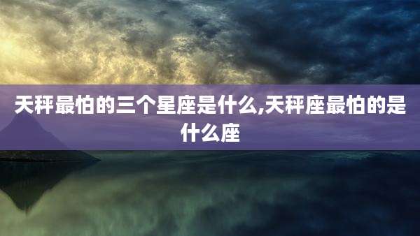 天秤最怕的三个星座是什么,天秤座最怕的是什么座
