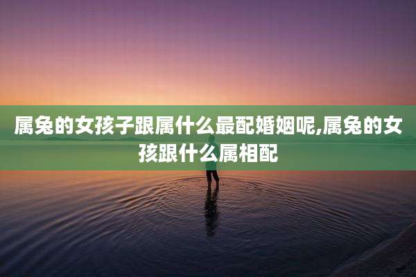 属兔的女孩子跟属什么最配婚姻呢,属兔的女孩跟什么属相配
