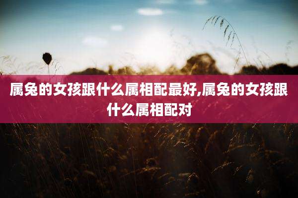 属兔的女孩跟什么属相配最好,属兔的女孩跟什么属相配对
