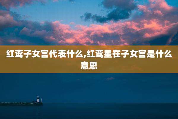 红鸾子女宫代表什么,红鸾星在子女宫是什么意思