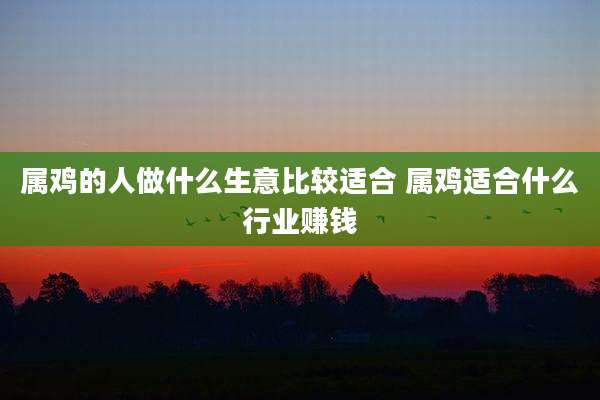 属鸡的人做什么生意比较适合 属鸡适合什么行业赚钱