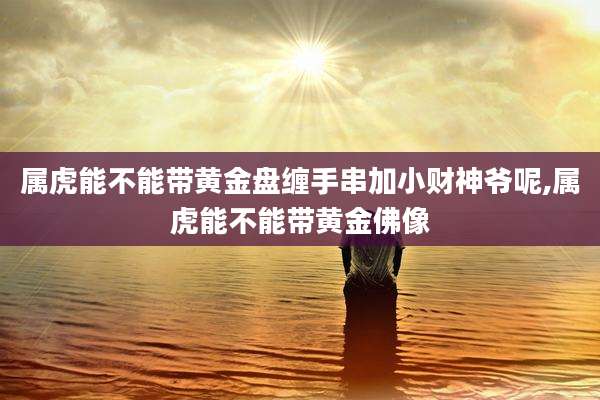 属虎能不能带黄金盘缠手串加小财神爷呢,属虎能不能带黄金佛像