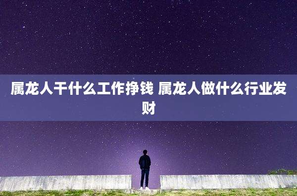 属龙人干什么工作挣钱 属龙人做什么行业发财