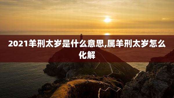 2021羊刑太岁是什么意思,属羊刑太岁怎么化解