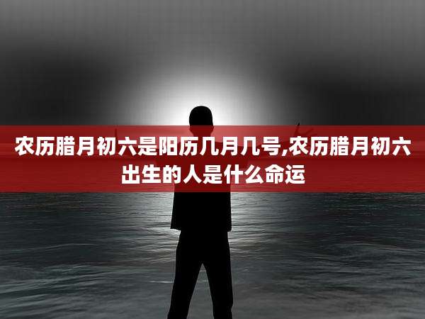 农历腊月初六是阳历几月几号,农历腊月初六出生的人是什么命运